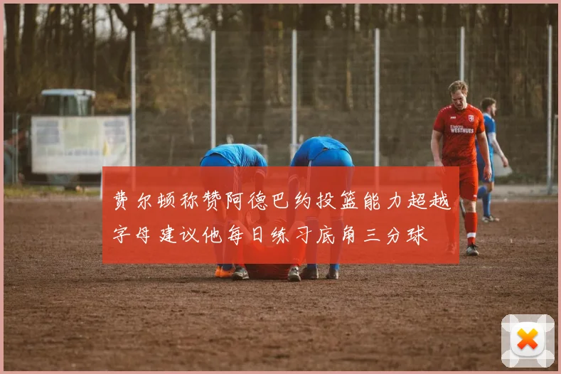 费尔顿称赞阿德巴约投篮能力超越字母建议他每日练习底角三分球