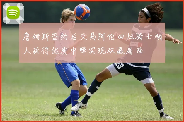 詹姆斯签约后交易阿伦回归骑士湖人获得优质中锋实现双赢局面