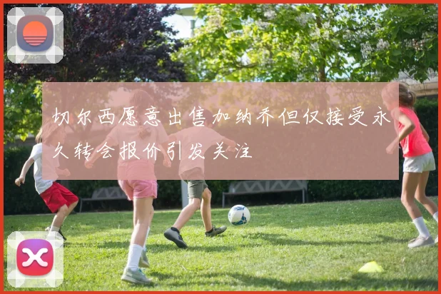 切尔西愿意出售加纳乔但仅接受永久转会报价引发关注