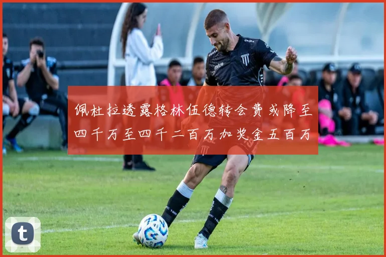 佩杜拉透露格林伍德转会费或降至四千万至四千二百万加奖金五百万至六百万