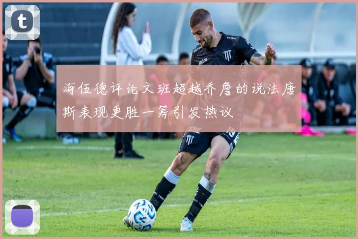 海伍德评论文班超越乔詹的说法唐斯表现更胜一筹引发热议