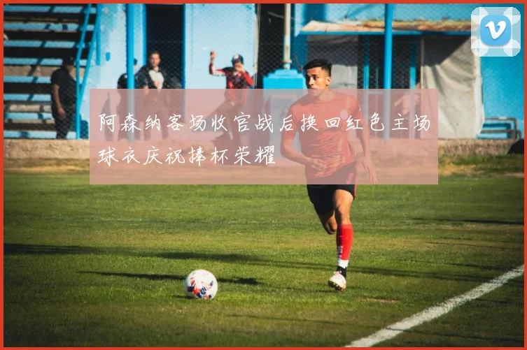 阿森纳客场收官战后换回红色主场球衣庆祝捧杯荣耀