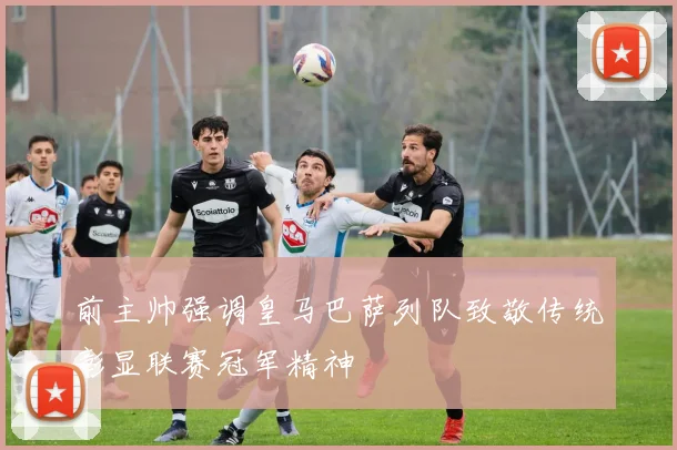 前主帅强调皇马巴萨列队致敬传统彰显联赛冠军精神