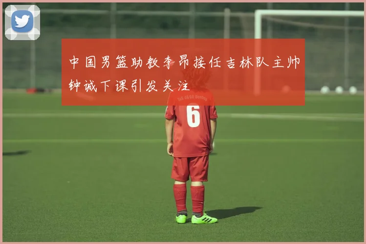 中国男篮助教李昂接任吉林队主帅钟诚下课引发关注