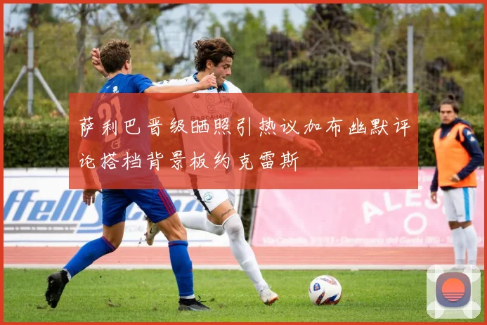 萨利巴晋级晒照引热议加布幽默评论搭档背景板约克雷斯
