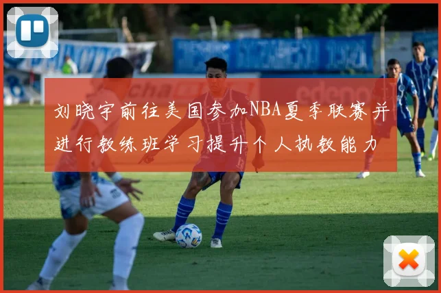 刘晓宇前往美国参加NBA夏季联赛并进行教练班学习提升个人执教能力
