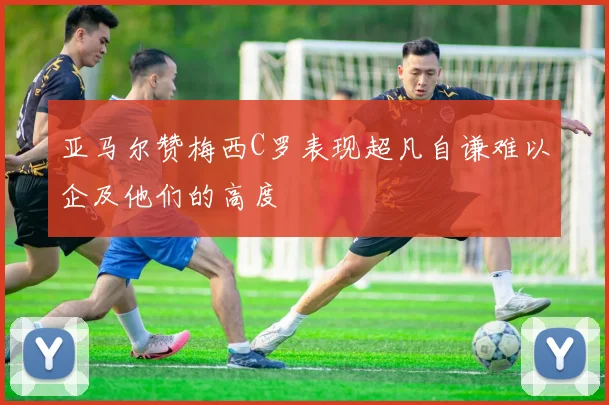 亚马尔赞梅西C罗表现超凡自谦难以企及他们的高度