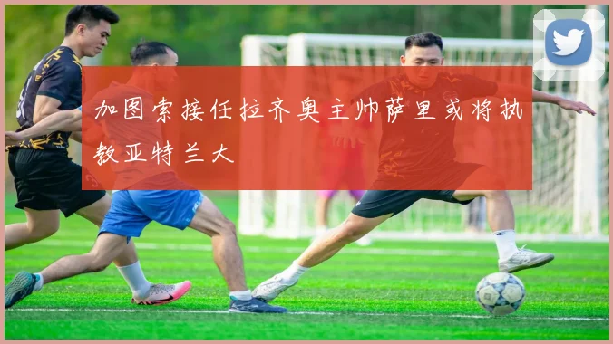 加图索接任拉齐奥主帅萨里或将执教亚特兰大