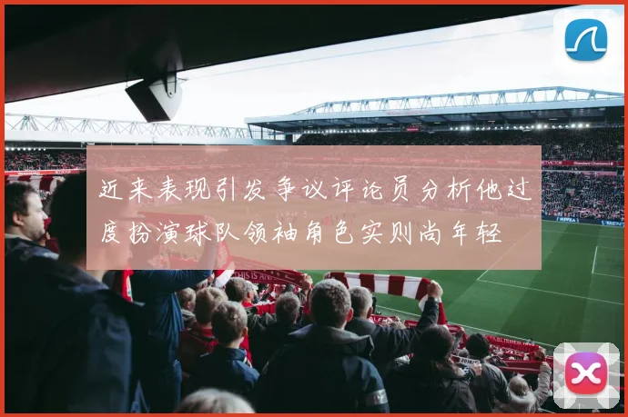 近来表现引发争议评论员分析他过度扮演球队领袖角色实则尚年轻