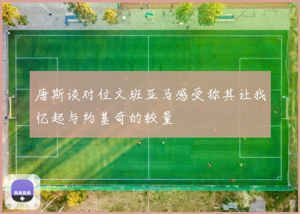 唐斯谈对位文班亚马感受称其让我忆起与约基奇的较量