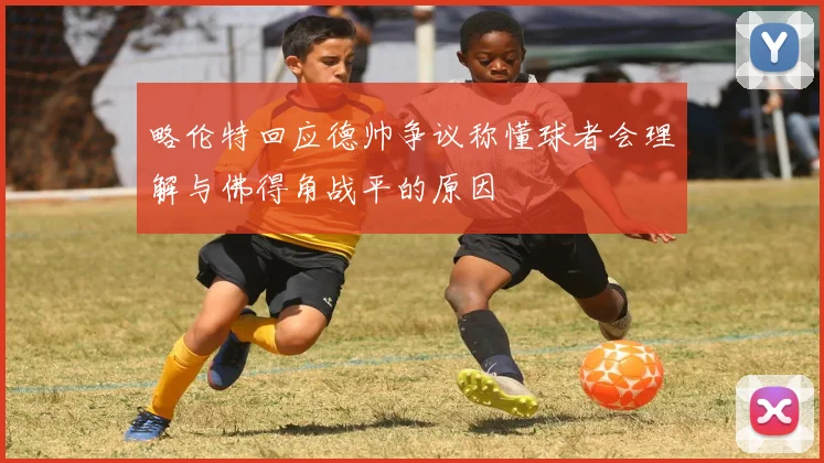 略伦特回应德帅争议称懂球者会理解与佛得角战平的原因