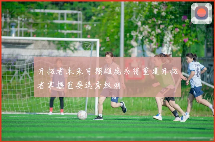 开拓者未来可期雄鹿或将重建开拓者掌握重要选秀权利