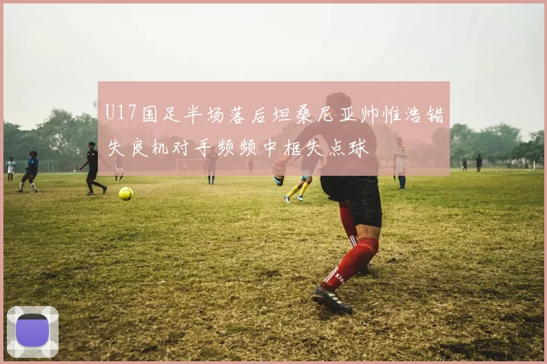 U17国足半场落后坦桑尼亚帅惟浩错失良机对手频频中框失点球