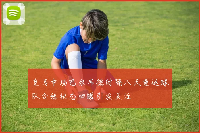 皇马中场巴尔韦德时隔八天重返球队合练状态回暖引发关注