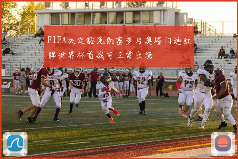 FIFA决定豁免凯塞多与奥塔门迪红牌世界杯首战可正常出场