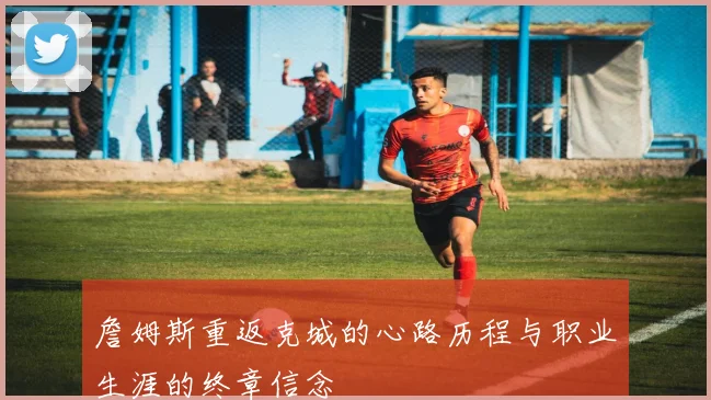 詹姆斯重返克城的心路历程与职业生涯的终章信念