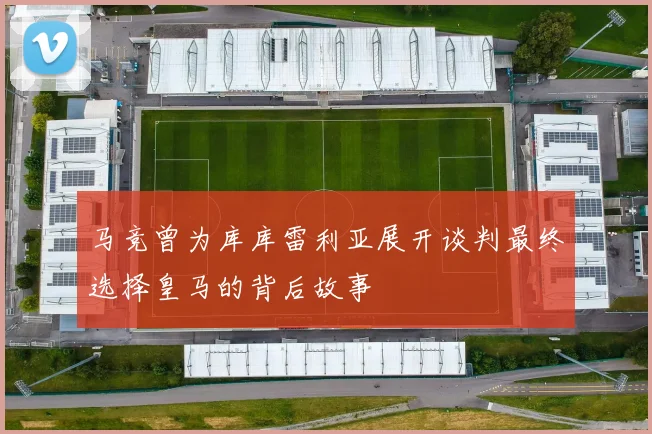 马竞曾为库库雷利亚展开谈判最终选择皇马的背后故事